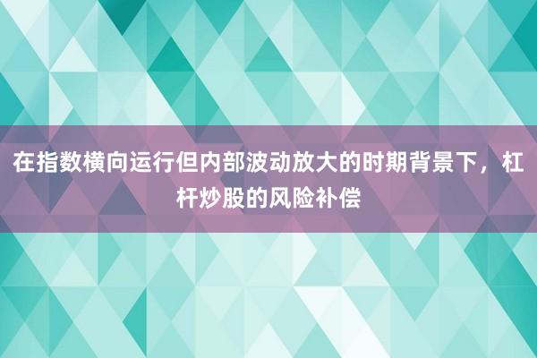在指数横向运行但内部波动放大的时期背景下，杠杆炒股的风险补偿