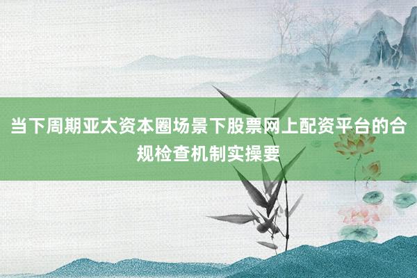 当下周期亚太资本圈场景下股票网上配资平台的合规检查机制实操要