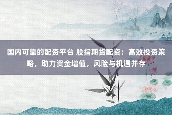 国内可靠的配资平台 股指期货配资：高效投资策略，助力资金增值，风险与机遇并存