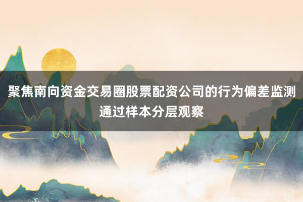 聚焦南向资金交易圈股票配资公司的行为偏差监测通过样本分层观察