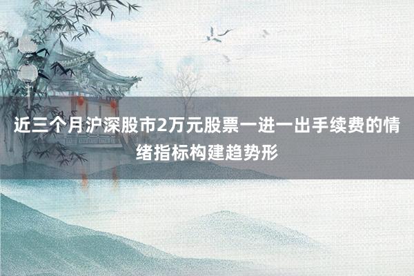 近三个月沪深股市2万元股票一进一出手续费的情绪指标构建趋势形