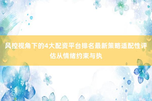 风控视角下的4大配资平台排名最新策略适配性评估从情绪约束与执