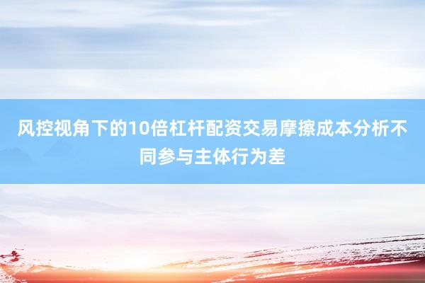 风控视角下的10倍杠杆配资交易摩擦成本分析不同参与主体行为差