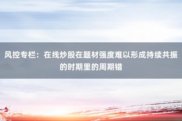 风控专栏：在线炒股在题材强度难以形成持续共振的时期里的周期错