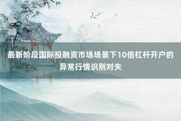 最新阶段国际投融资市场场景下10倍杠杆开户的异常行情识别对失