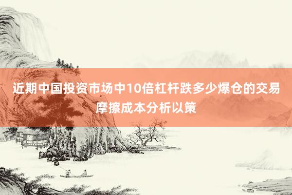 近期中国投资市场中10倍杠杆跌多少爆仓的交易摩擦成本分析以策