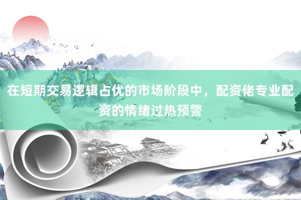在短期交易逻辑占优的市场阶段中，配资佬专业配资的情绪过热预警