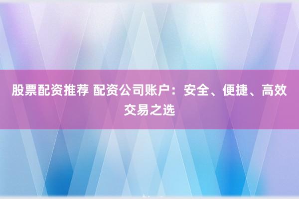 股票配资推荐 配资公司账户：安全、便捷、高效交易之选