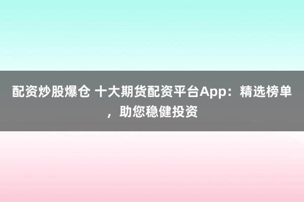 配资炒股爆仓 十大期货配资平台App：精选榜单，助您稳健投资