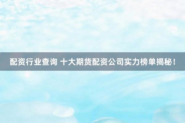 配资行业查询 十大期货配资公司实力榜单揭秘！