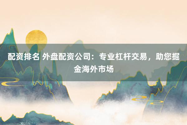 配资排名 外盘配资公司：专业杠杆交易，助您掘金海外市场