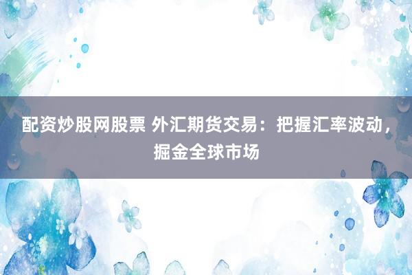 配资炒股网股票 外汇期货交易：把握汇率波动，掘金全球市场