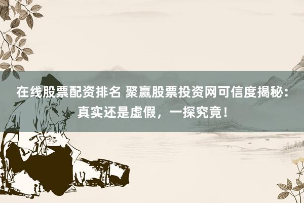 在线股票配资排名 聚赢股票投资网可信度揭秘：真实还是虚假，一探究竟！