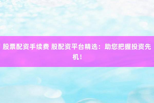 股票配资手续费 股配资平台精选：助您把握投资先机！