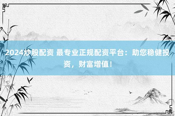 2024炒股配资 最专业正规配资平台：助您稳健投资，财富增值！