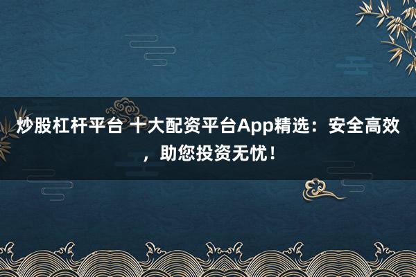 炒股杠杆平台 十大配资平台App精选：安全高效，助您投资无忧！
