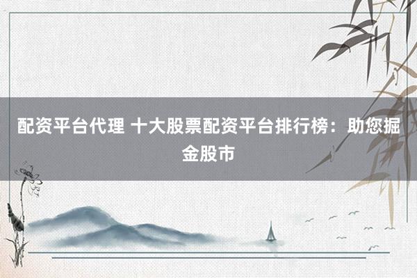 配资平台代理 十大股票配资平台排行榜：助您掘金股市