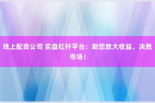 线上配资公司 实盘杠杆平台：助您放大收益，决胜市场！