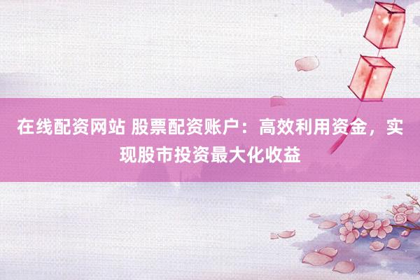 在线配资网站 股票配资账户：高效利用资金，实现股市投资最大化收益