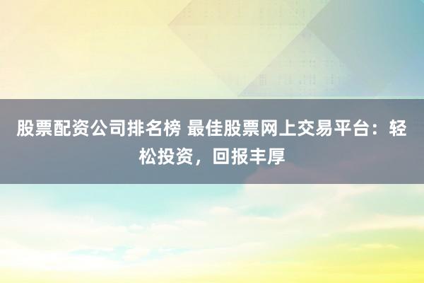 股票配资公司排名榜 最佳股票网上交易平台：轻松投资，回报丰厚