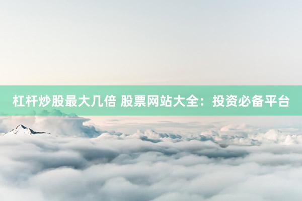 杠杆炒股最大几倍 股票网站大全：投资必备平台