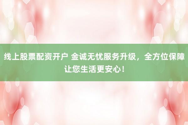 线上股票配资开户 金诚无忧服务升级，全方位保障让您生活更安心！
