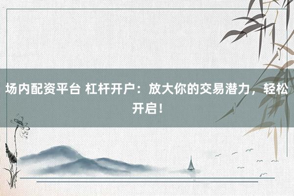 场内配资平台 杠杆开户：放大你的交易潜力，轻松开启！