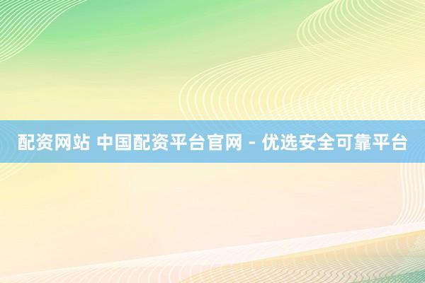 配资网站 中国配资平台官网 - 优选安全可靠平台
