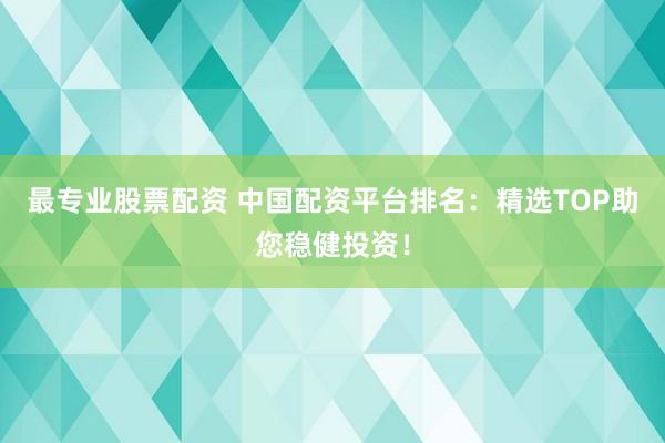 最专业股票配资 中国配资平台排名：精选TOP助您稳健投资！