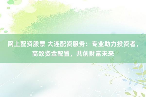 网上配资股票 大连配资服务：专业助力投资者，高效资金配置，共创财富未来