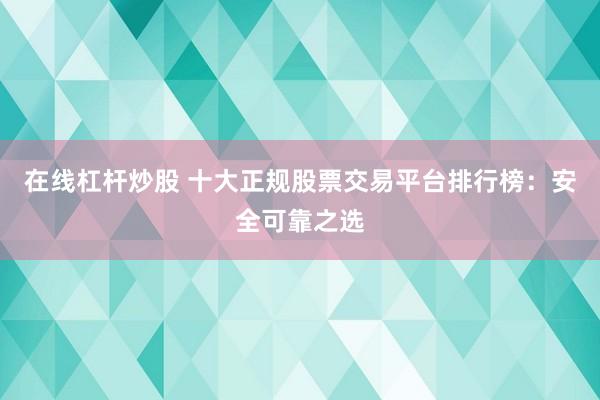 在线杠杆炒股 十大正规股票交易平台排行榜：安全可靠之选