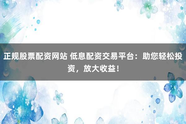 正规股票配资网站 低息配资交易平台：助您轻松投资，放大收益！