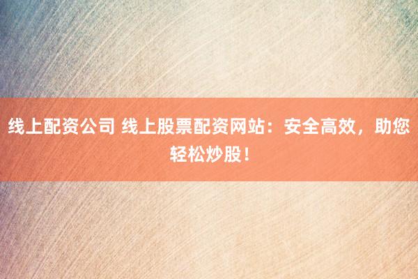 线上配资公司 线上股票配资网站：安全高效，助您轻松炒股！
