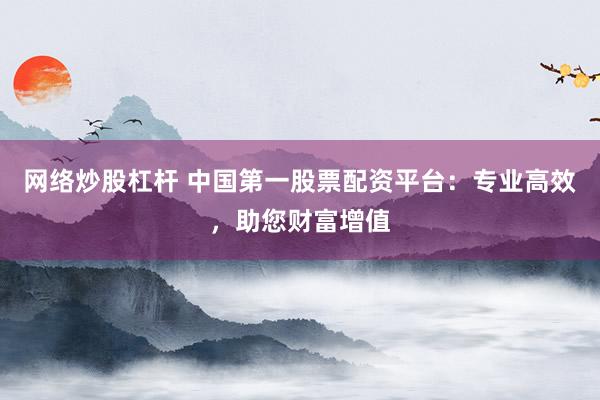 网络炒股杠杆 中国第一股票配资平台：专业高效，助您财富增值
