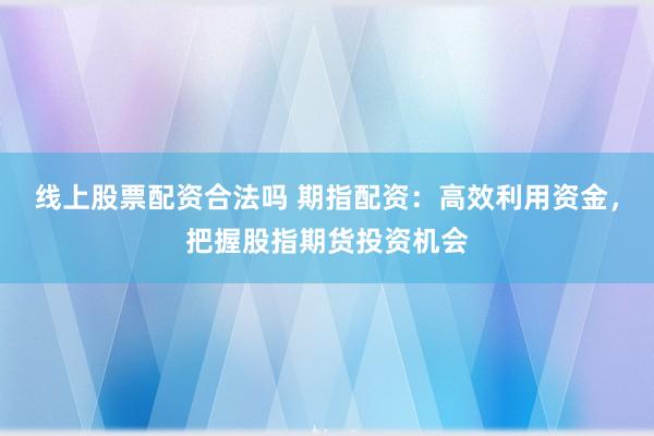 线上股票配资合法吗 期指配资：高效利用资金，把握股指期货投资机会