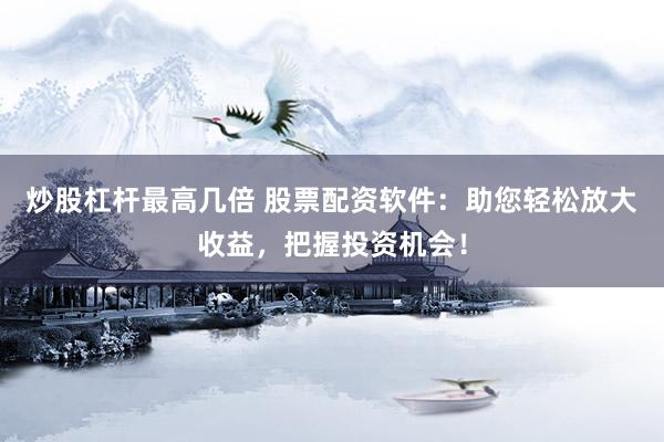 炒股杠杆最高几倍 股票配资软件：助您轻松放大收益，把握投资机会！