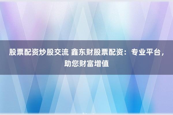 股票配资炒股交流 鑫东财股票配资：专业平台，助您财富增值