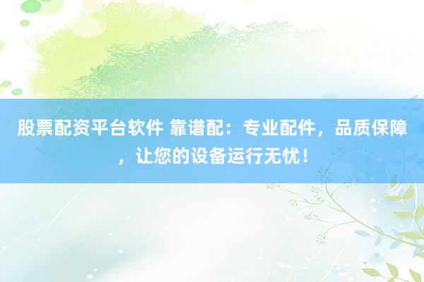 股票配资平台软件 靠谱配：专业配件，品质保障，让您的设备运行无忧！