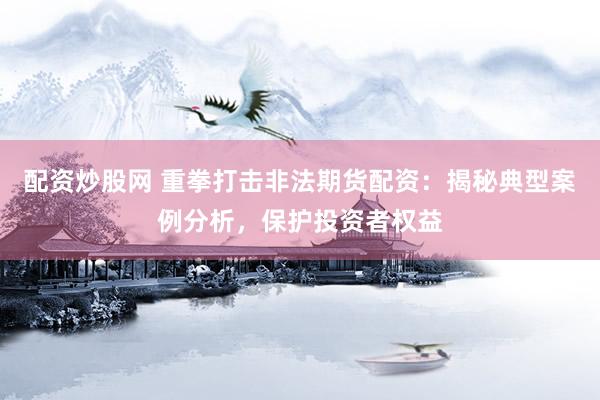 配资炒股网 重拳打击非法期货配资：揭秘典型案例分析，保护投资者权益
