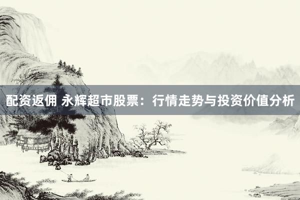 配资返佣 永辉超市股票：行情走势与投资价值分析
