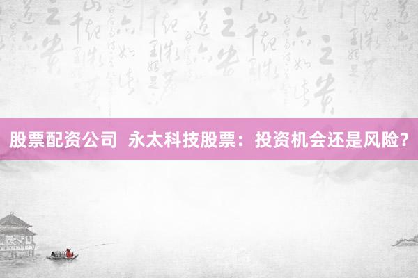 股票配资公司  永太科技股票：投资机会还是风险？