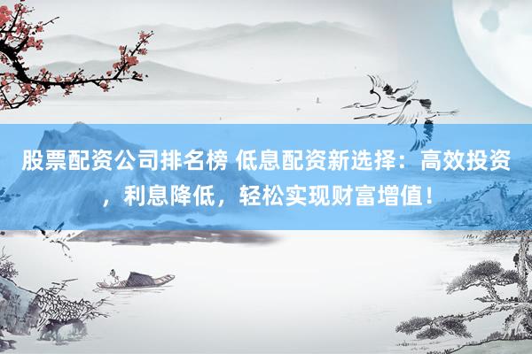 股票配资公司排名榜 低息配资新选择：高效投资，利息降低，轻松实现财富增值！