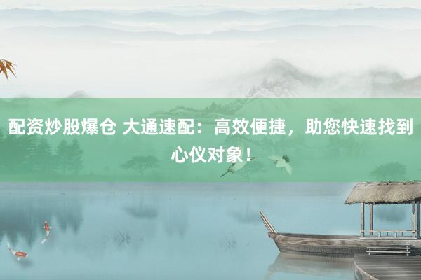 配资炒股爆仓 大通速配：高效便捷，助您快速找到心仪对象！