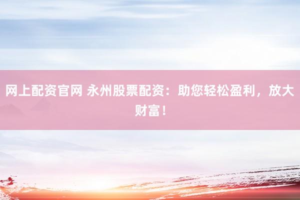 网上配资官网 永州股票配资：助您轻松盈利，放大财富！