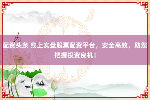 配资头条 线上实盘股票配资平台，安全高效，助您把握投资良机！