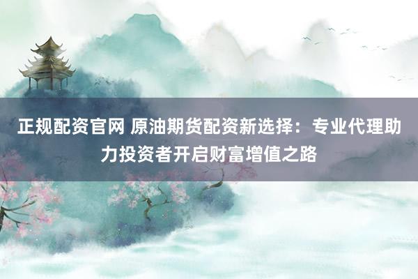 正规配资官网 原油期货配资新选择：专业代理助力投资者开启财富增值之路