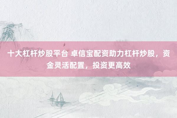 十大杠杆炒股平台 卓信宝配资助力杠杆炒股，资金灵活配置，投资更高效