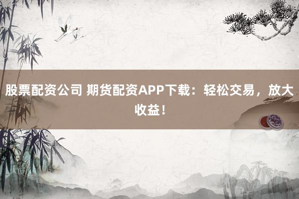 股票配资公司 期货配资APP下载：轻松交易，放大收益！