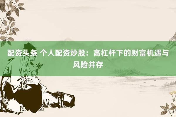 配资头条 个人配资炒股：高杠杆下的财富机遇与风险并存